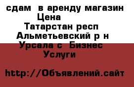 сдам  в аренду магазин › Цена ­ 15 000 - Татарстан респ., Альметьевский р-н, Урсала с. Бизнес » Услуги   